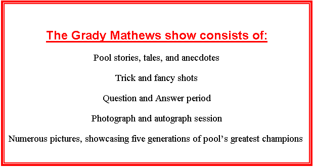 Text Box: The Grady Mathews show consists of:
Pool stories, tales, and anecdotes
Trick and fancy shots
Question and Answer period
Photograph and autograph session
Numerous pictures, showcasing five generations of pool's greatest champions

